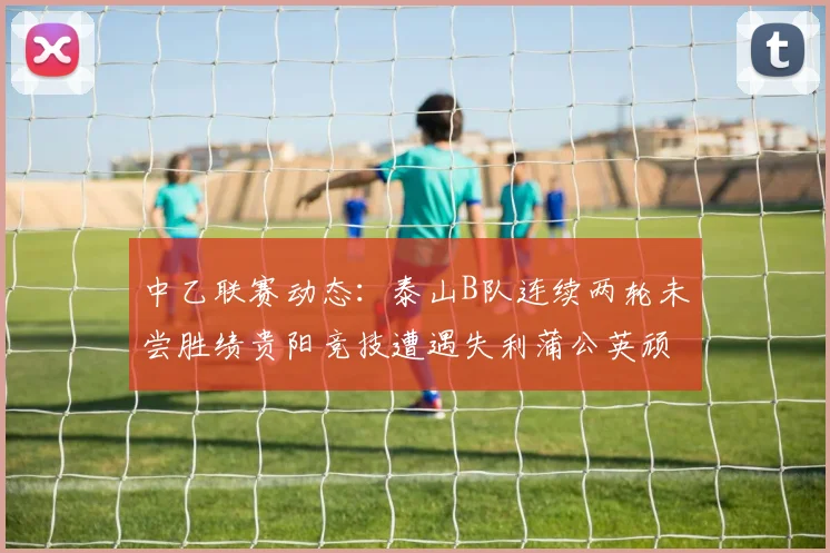 中乙联赛动态：泰山B队连续两轮未尝胜绩贵阳竞技遭遇失利蒲公英顽强战平