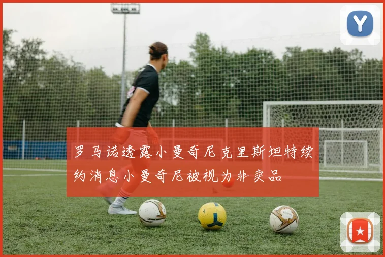 罗马诺透露小曼奇尼克里斯坦特续约消息小曼奇尼被视为非卖品