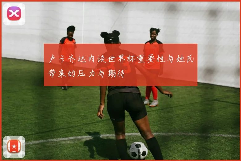 卢卡齐达内谈世界杯重要性与姓氏带来的压力与期待