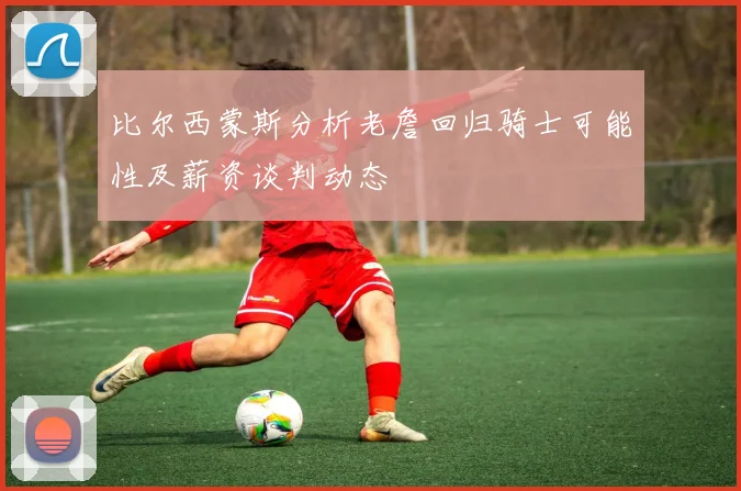 比尔西蒙斯分析老詹回归骑士可能性及薪资谈判动态