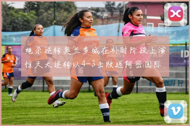 绝杀逆转奥兰多城在补时阶段上演惊天大逆转以4-3击败迈阿密国际