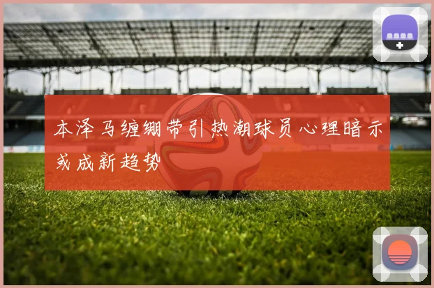 本泽马缠绷带引热潮球员心理暗示或成新趋势