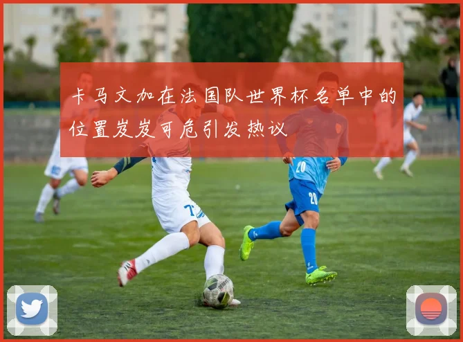 卡马文加在法国队世界杯名单中的位置岌岌可危引发热议