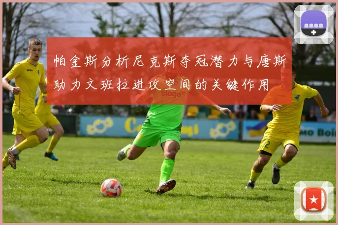 帕金斯分析尼克斯夺冠潜力与唐斯助力文班拉进攻空间的关键作用