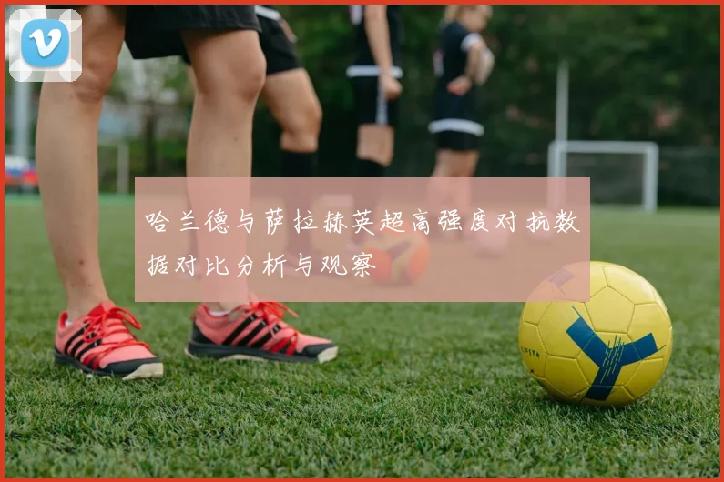 哈兰德与萨拉赫英超高强度对抗数据对比分析与观察