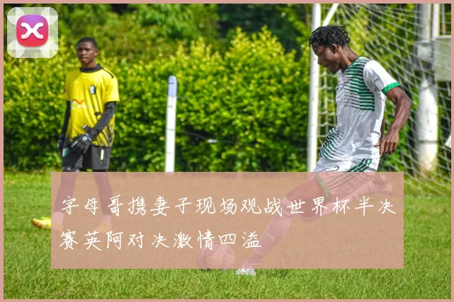 字母哥携妻子现场观战世界杯半决赛英阿对决激情四溢