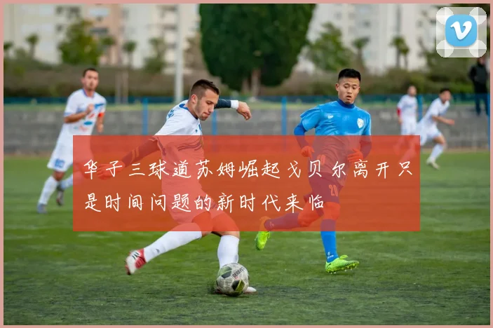华子三球道苏姆崛起戈贝尔离开只是时间问题的新时代来临