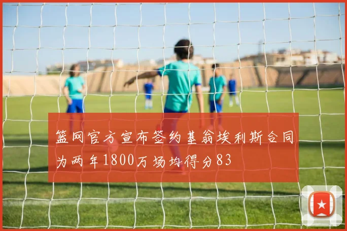 篮网官方宣布签约基翁埃利斯合同为两年1800万场均得分83