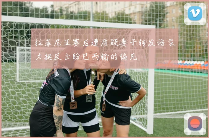 拉菲尼亚赛后遭质疑妻子转发语录力挺反击盼巴西输的偏见