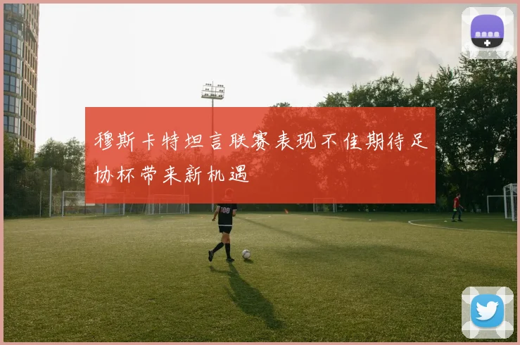 穆斯卡特坦言联赛表现不佳期待足协杯带来新机遇