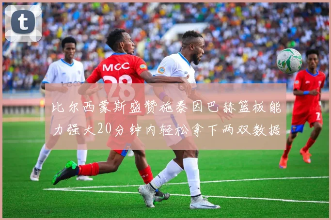 比尔西蒙斯盛赞施泰因巴赫篮板能力强大20分钟内轻松拿下两双数据