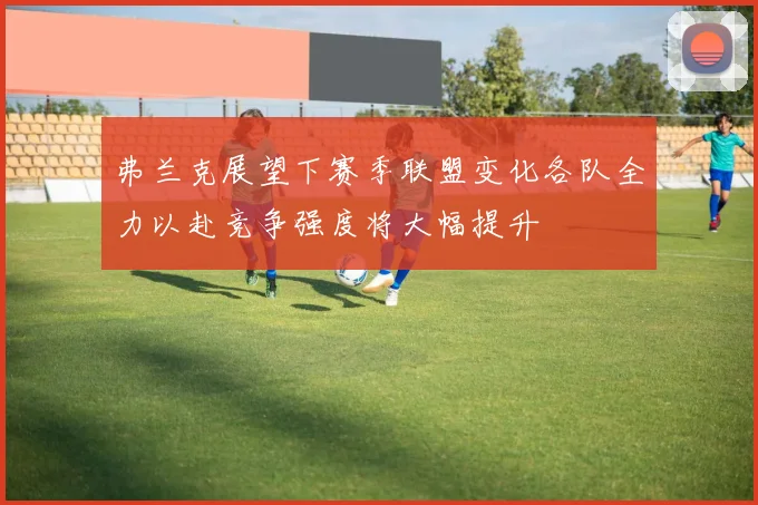 弗兰克展望下赛季联盟变化各队全力以赴竞争强度将大幅提升