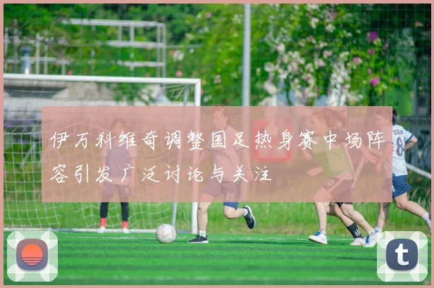 伊万科维奇调整国足热身赛中场阵容引发广泛讨论与关注
