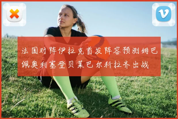 法国对阵伊拉克首发阵容预测姆巴佩奥利塞登贝莱巴尔科拉齐出战