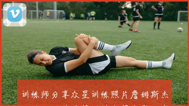 训练师分享众星训练照片詹姆斯杰伦马克西德罗赞沃特森等齐聚一堂