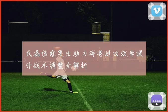 武磊伤愈复出助力海港进攻效率提升战术调整全解析
