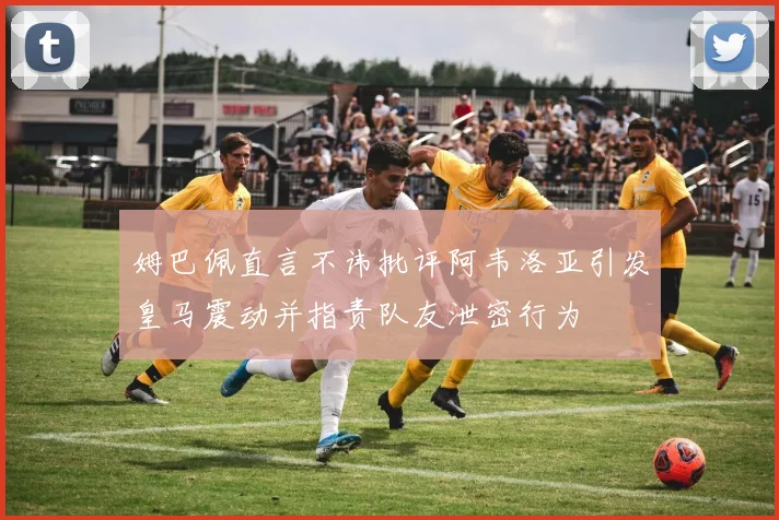 姆巴佩直言不讳批评阿韦洛亚引发皇马震动并指责队友泄密行为