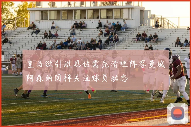 皇马欲引进恩佐需先清理阵容曼城阿森纳同样关注球员动态